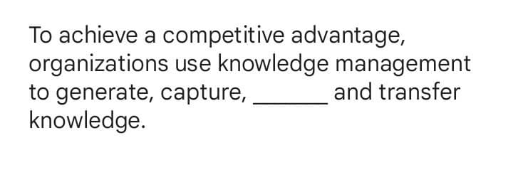 To achieve a competitive advantage,
organizations use knowledge management
and transfer
to generate, capture,
knowledge.