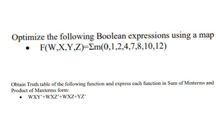 Optimize the following Boolean expressions using a map
• F(W,X,Y,Z)=Em(0,1,2,4,7,8,10,12)
Obtain Truth table of the following function and express each function in Sum of Minterms and
Product of Maxterms form:
• WXY'+WXZ'+WXZ+YZ'