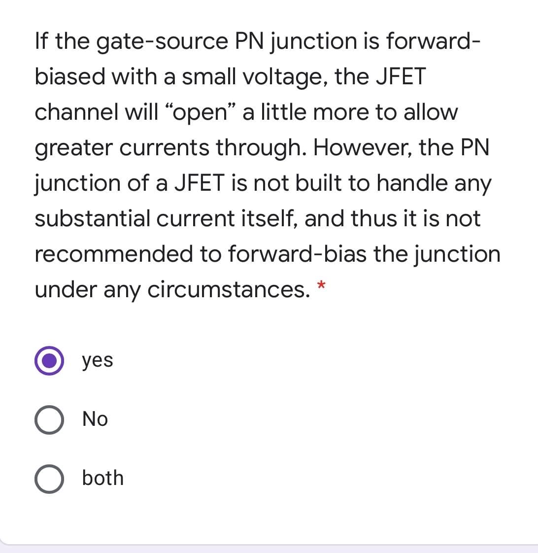 If the gate-source PN junction is forward-
biased with a small voltage, the JFET
channel will "open" a little more to allow
greater currents through. However, the PN
junction of a JFET is not built to handle any
substantial current itself, and thus it is not
recommended to forward-bias the junction
under any circumstances.
yes
No
both
