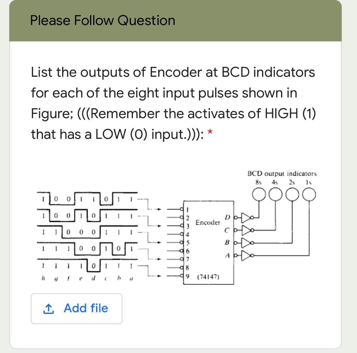 Please Follow Question
List the outputs of Encoder at BCD indicators
for each of the eight input pulses shown in
Figure; (((Remember the activates of HIGH (1)
that has a LOW (0) input.))):
BCD output indicators
8s
4s
2s 1s
D
Encoder
3
B
6.
48
d9
(74147)
1 Add file
