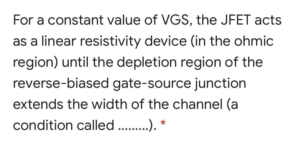 For a constant value of VGS, the JFET acts
as a linear resistivity device (in the ohmic
region) until the depletion region of the
reverse-biased gate-source junction
extends the width of the channel (a
condition called .). *
•.....
