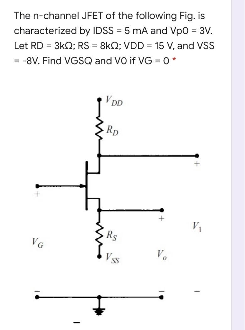 The n-channel JFET of the following Fig. is
%3D
characterized by IDSS = 5 mA and Vpo = 3V.
Let RD = 3k2; RS = 8kQ; VDD = 15 V, and VSS
%3D
= -8V. Find VGSQ and VO if VG = 0 *
V DD
Rp
V1
Rs
VG
Vo
SS
