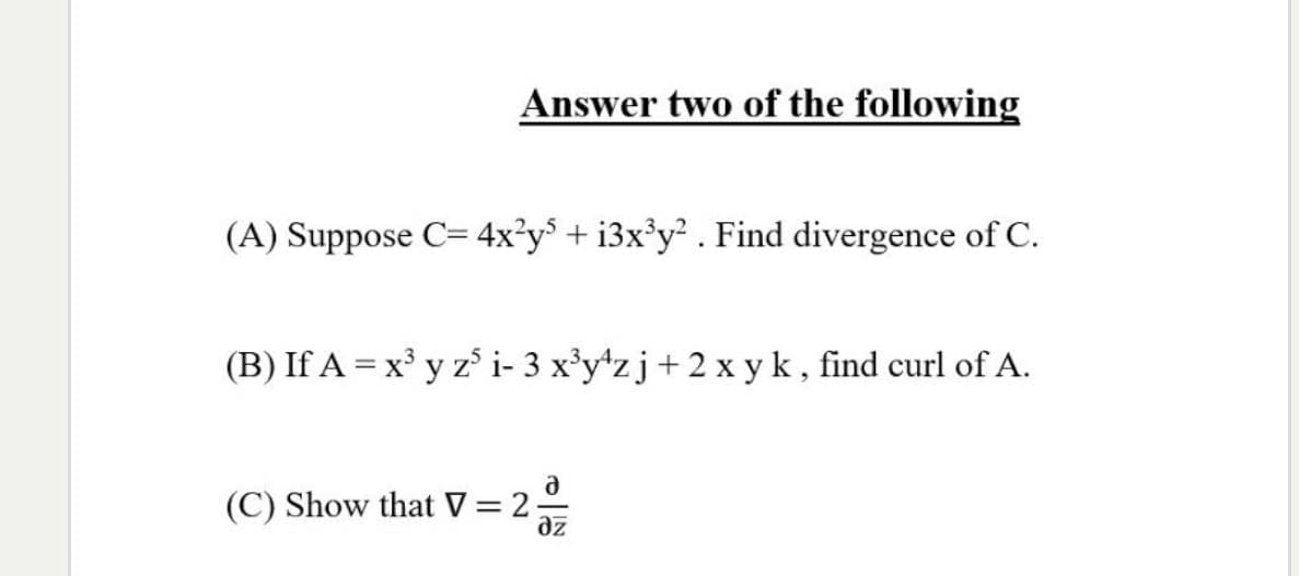 Answer two of the following
(A) Suppose C= 4x²y* + i3x³y² . Find divergence of C.
(B) If A = x³ y z i- 3 x'y*zj+2x yk, find curl of A.
(C) Show that V= 2-
az
