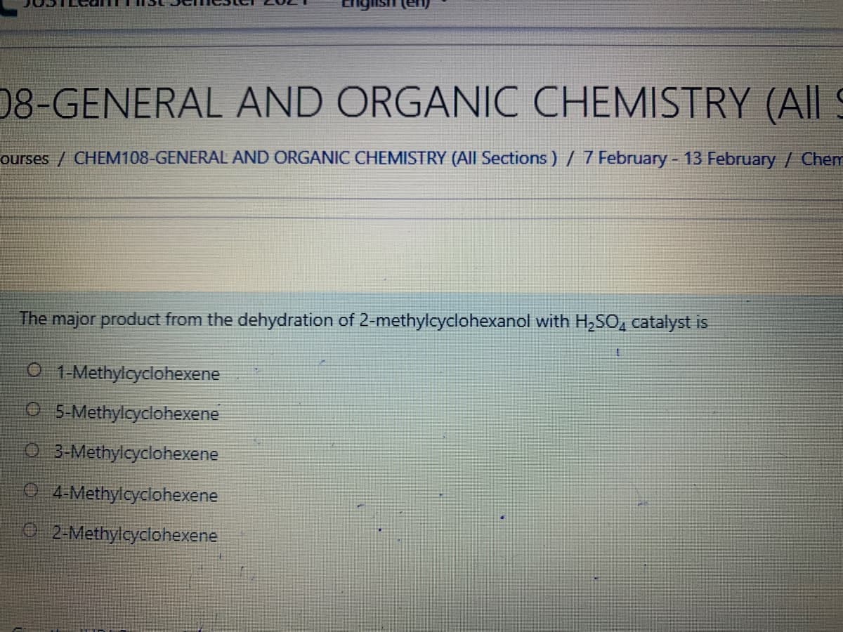 08-GENERAL AND ORGANIC CHEMISTRY (All S
ourses / CHEM108-GENERAL AND ORGANIC CHEMISTRY (All Sections) / 7 February- 13 February / Chem
The major product from the dehydration of 2-methylcyclohexanol with H,SO, catalyst is
O 1-Methylcyclohexene
O 5-Methylcyclohexene
O 3-Methylcyclohexene
O 4-Methylcyclohexene
O 2-Methylcyclohexene
