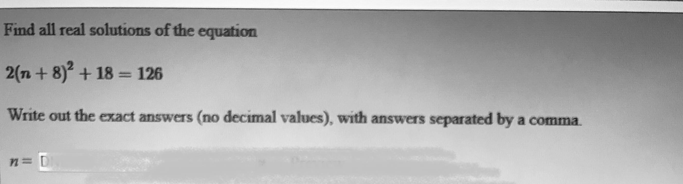 Find all real solutions of the equation
2(n+ 8) + 18 = 126
Write out the exact answers (no decimal values), with answers separated by a comnma.
