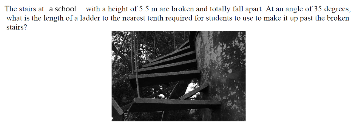 The stairs at a school
with a height of 5.5 m are broken and totally fall apart. At an angle of 35 degrees,
what is the length of a ladder to the nearest tenth required for students to use to make it up past the broken
stairs?
