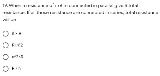 19. When n resistance of r ohm connected in parallel give R total
resistance. If all those resistance are connected in series, total resistance
will be
O nx R
O R/n^2
O n^2xR
O R/n
