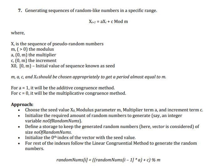 7. Generating sequences of random-like numbers in a specific range.
Xi+1 = aX, + c Mod m
where,
X, is the sequence of pseudo-random numbers
m, ( > 0) the modulus
a, (0, m) the multiplier
c, (0, m) the increment
X0, [0, m) – Initial value of sequence known as seed
m, a, c, and Xoshould be chosen appropriately to get a period almost equal to m.
For a = 1, it will be the additive congruence method.
For c = 0, it will be the multiplicative congruence method.
Approach:
Choose the seed value Xo, Modulus parameter m, Multiplier term a, and increment term c.
• Initialize the required amount of random numbers to generate (say, an integer
variable noOfRandomNums).
• Define a storage to keep the generated random numbers (here, vector is considered) of
size noofRandomNums.
Initialize the 0th index of the vector with the seed value.
For rest of the indexes follow the Linear Congruential Method to generate the random
numbers.
randomNums[i] = ([randomNums[i - 1] * a) + c) % m
