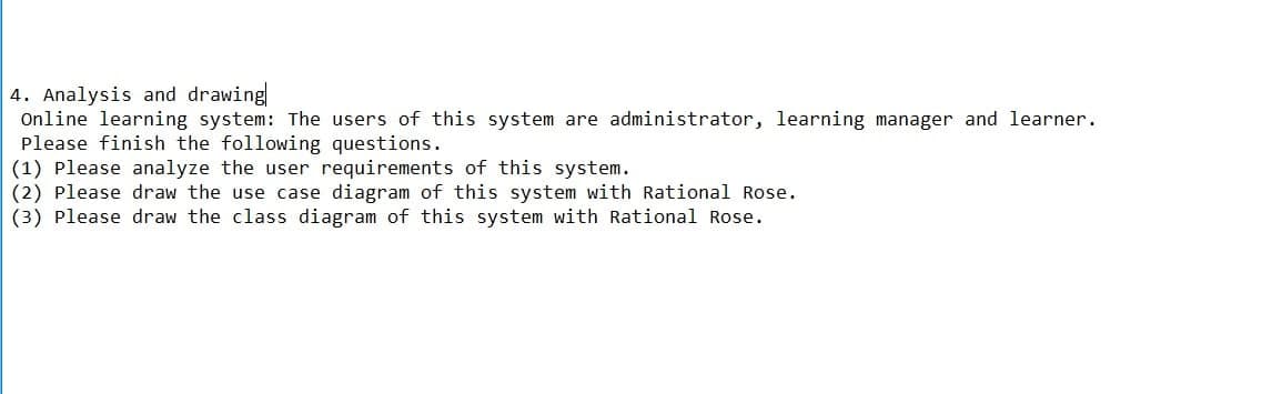 4. Analysis and drawing
Online learning system: The users of this system are administrator, learning manager and learner.
Please finish the following questions.
(1) Please analyze the user requirements of this system.
(2) Please draw the use case diagram of this system with Rational Rose.
(3) Please draw the class diagram of this system with Rational Rose.
