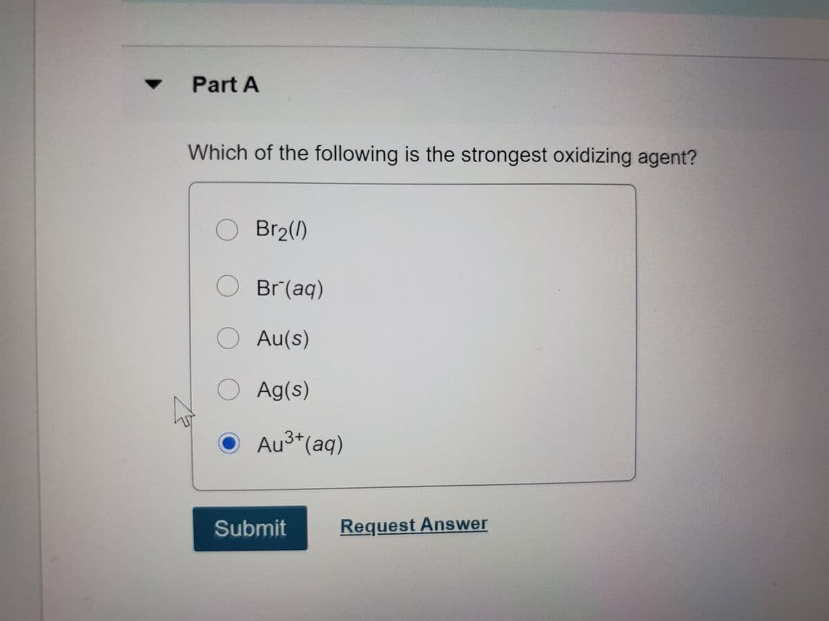 Part A
Which of the following is the strongest oxidizing agent?
O Br2()
OBr(aq)
OAu(s)
Ag(s)
Au3+(aq)
Submit
Request Answer
