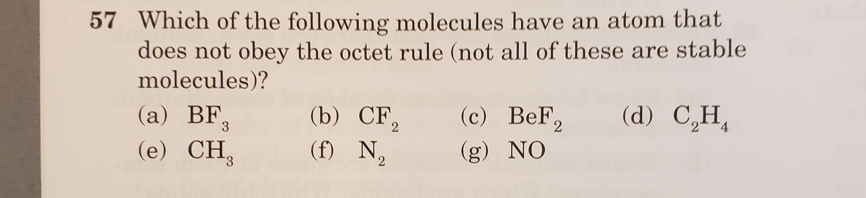 57 Which of the following molecules have an atom that
does not obey the octet rule (not all of these are stable
molecules)?
(c) BeF,
(d) C,H,
(b) CF,
(f) N2
(а) BF,
3.
2
(e) CH,
(g) NO
