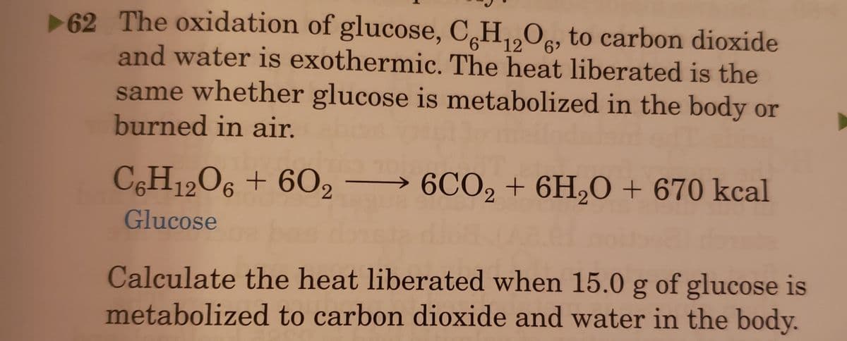 62 The oxidation of glucose, C,H,,Oc, to carbon dioxide
and water is exothermic. The heat liberated is the
same whether glucose is metabolized in the body or
burned in air.
12
C,H12O6 + 602
> 6CO2 + 6HO + 670 kcal
Glucose
Calculate the heat liberated when 15.0 g of glucose is
metabolized to carbon dioxide and water in the body.
