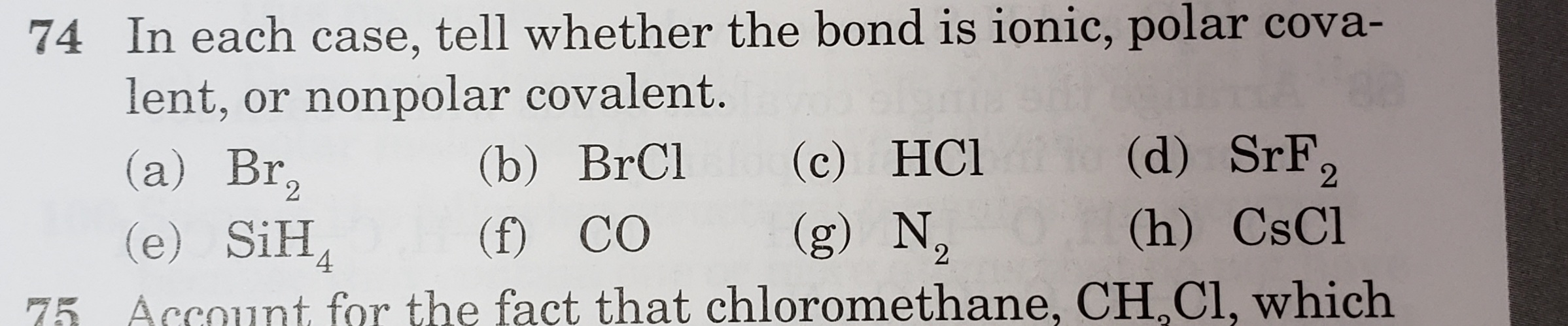In each case, tell whether the bond is ionic, polar cova-
lent, or nonpolar covalent.
(a) Br,
(e) SiH,
(d) SrF,
(c) HCl
(g) N,
(b) BrCl
2
(f) CO
(h) CsCl
4.

