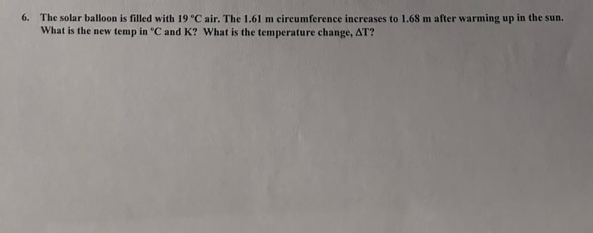 6. The solar balloon is filled with 19 °C air. The 1.61 m circumference increases to 1.68 m after warming up in the sun.
What is the new temp in °C and K? What is the temperature change, AT?
