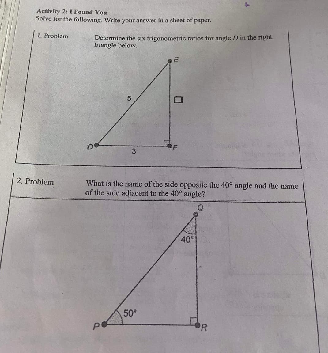 Activity 2: I Found You
Solve for the following. Write your answer in a sheet of paper.
1. Problem
Determine the six trigonometric ratios for angle D in the right
triangle below.
3.
2. Problem
What is the name of the side opposite the 40° angle and the name
of the side adjacent to the 40° angle?
40°
50°
PR

