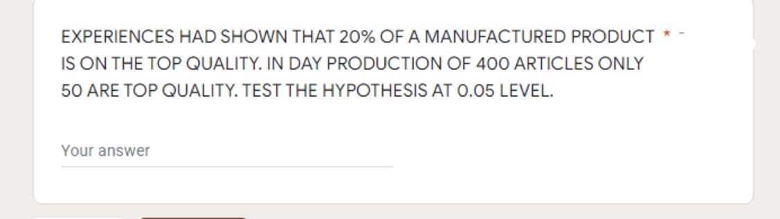 EXPERIENCES HAD SHOWN THAT 20% OF A MANUFACTURED PRODUCT
IS ON THE TOP QUALITY. IN DAY PRODUCTION OF 400 ARTICLES ONLY
50 ARE TOP QUALITY. TEST THE HYPOTHESIS AT 0.05 LEVEL.
Your answer

