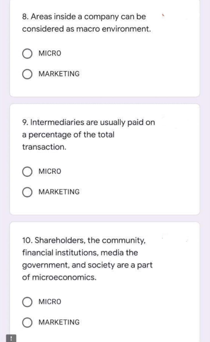 8. Areas inside a company can be
considered as macro environment.
MICRO
O MARKETING
9. Intermediaries are usually paid on
a percentage of the total
transaction.
MICRO
MARKETING
10. Shareholders, the community,
financial institutions, media the
government, and society are a part
of microeconomics.
MICRO
O MARKETING

