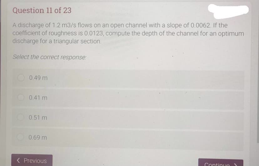 Question 11 of 23
A discharge of 1.2 m3/s flows on an open channel with a slope of 0.0062. If the
coefficient of roughness is 0.0123, compute the depth of the channel for an optimum
discharge for a triangular section.
Select the correct response:
0.49 m
0.41 m
0.51 m
0.69 m
< Previous
Continuo