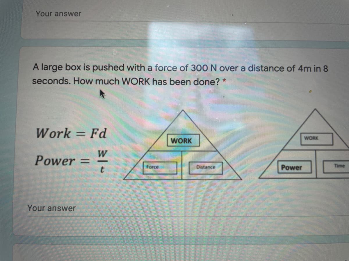 Your answer
A large box is pushed with a force of 300 N over a distance of 4m in 8
seconds. How much WORK has been done? *
Work = Fd
%3D
WORK
WORK
W
Power = -
Force
Distance
Power
Time
Your answer
