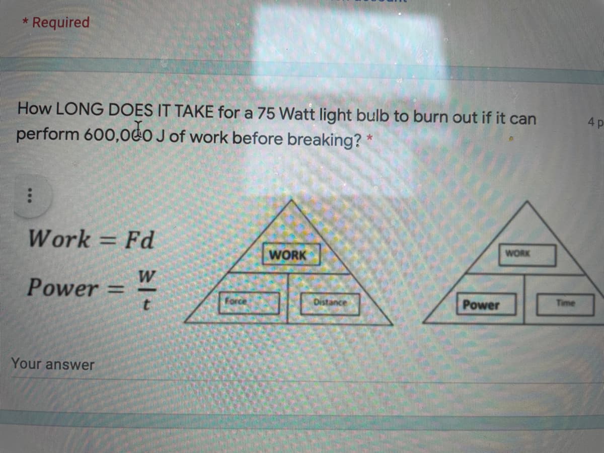 * Required
How LONG DOES IT TAKE for a 75 Watt light bulb to burn out if it can
4p
perform 600,0eO J of work before breaking?
Work = Fd
%3D
WORK
WORK
W
Power =
%3D
Force
Distance
Power
Time
Your answer
