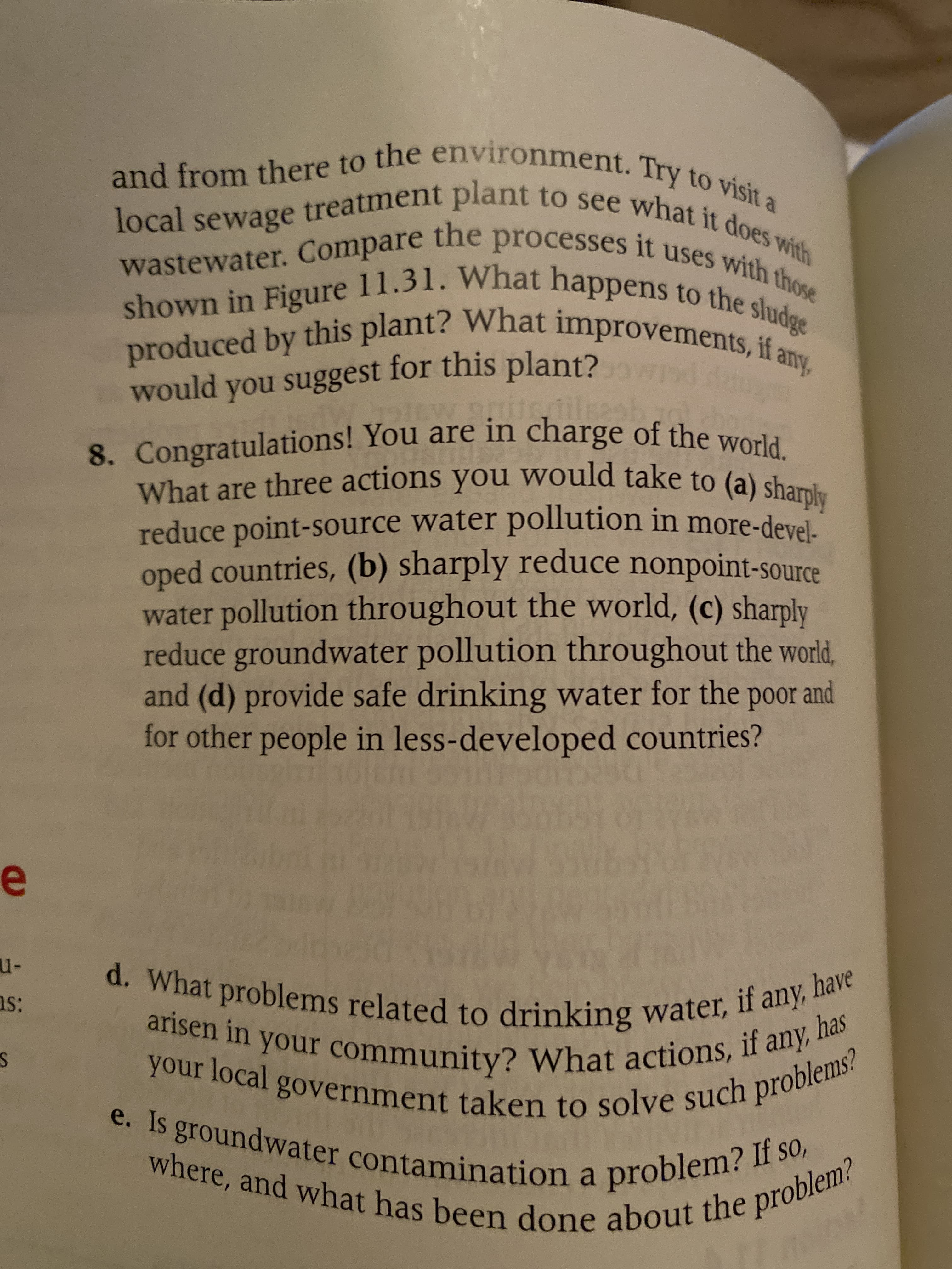 and from there to the environment. Try to visit a
local sewage treatment plant to see what it does with
wastewater. Compare the processes it uses with those
shown in Figure 11.31. What happens to the sludge
produced by this plant? What improvements, if a
any,
would you suggest for this plant?wd da
ils2st
8. Congratulations! You are in charge of the world.
What are three actions you would take to (a) sharply
reduce point-source water pollution in more-devel-
oped countries, (b) sharply reduce nonpoint-source
water pollution throughout the world, (c) sharply
reduce groundwater pollution throughout the world,
and (d) provide safe drinking water for the poor and
for other people in less-developed countries?
u-
d. What problems related to drinking water, if any, I
arisen in your community? What actions, if any, I
your local government taken to solve such problems?
e. Is groundwater contamination a problem? If so,
where, and what has been done about the problem?
have
ns:
has
