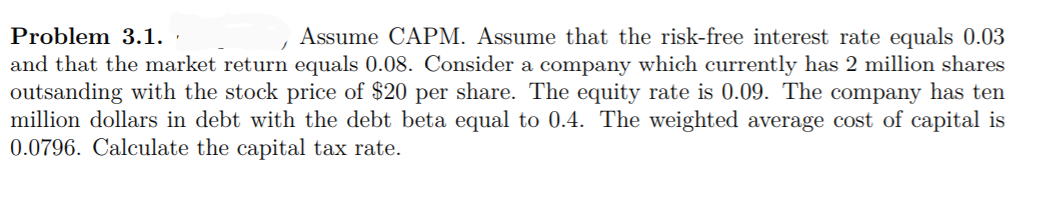 Problem 3.1.
Assume CAPM. Assume that the risk-free interest rate equals 0.03
and that the market retur equals 0.08. Consider a company which currently has 2 million shares
outsanding with the stock price of $20 per share. The equity rate is 0.09. The company has ten
million dollars in debt with the debt beta equal to 0.4. The weighted average cost of capital is
0.0796. Calculate the capital tax rate.
