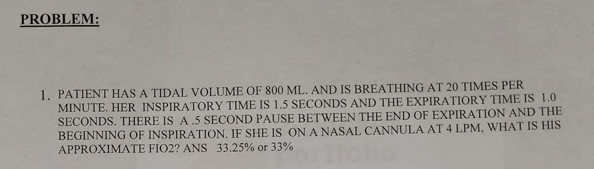 PROBLEM:
1. PATIENT HAS A TIDAL VOLUME OF 800 ML. AND IS BREATHING AT 20 TIMES PER
MINUTE. HER INSPIRATORY TIME IS 1.5 SECONDS AND THE EXPIRATIORY TIME IS 1.0
SECONDS. THERE IS A .5 SECOND PAUSE BETWEEN THE END OF EXPIRATION AND THE
BEGINNING OF INSPIRATION. IF SHE IS ON A NASAL CANNULA AT 4 LPM, WHAT IS HIS
APPROXIMATE FIO2? ANS 33.25% or 33%
