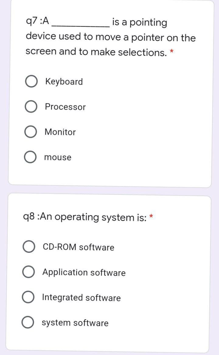 q7 :A
device used to move a pointer on the
is a pointing
screen and to make selections. *
O Keyboard
O Processor
Monitor
mouse
q8 :An operating system is:
CD-ROM software
O Application software
O Integrated software
system software
