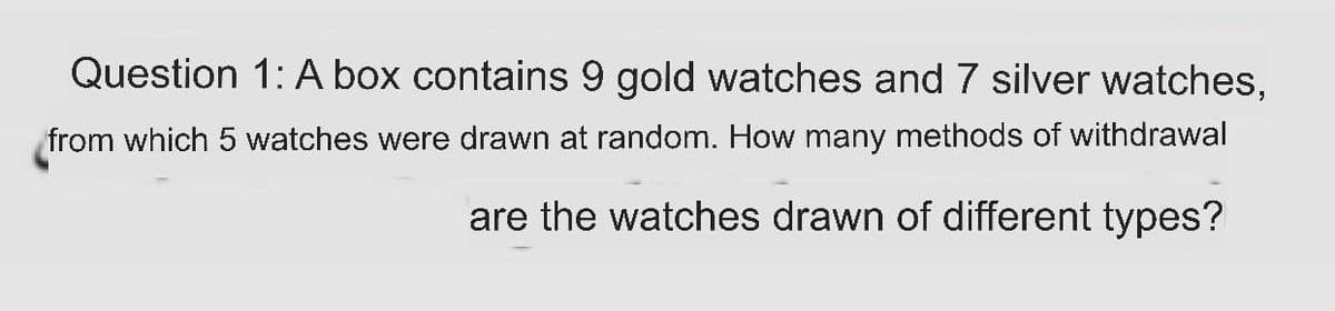 Question 1: A box contains 9 gold watches and 7 silver watches,
from which 5 watches were drawn at random. How many methods of withdrawal
are the watches drawn of different types?
