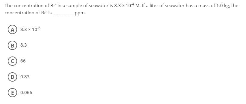 The concentration of Br in a sample of seawater is 8.3 x 104 M. If a liter of seawater has a mass of 1.0 kg, the
concentration of Br is
ppm.
A 8.3 x 106
B) 8.3
66
D) 0.83
E
0.066

