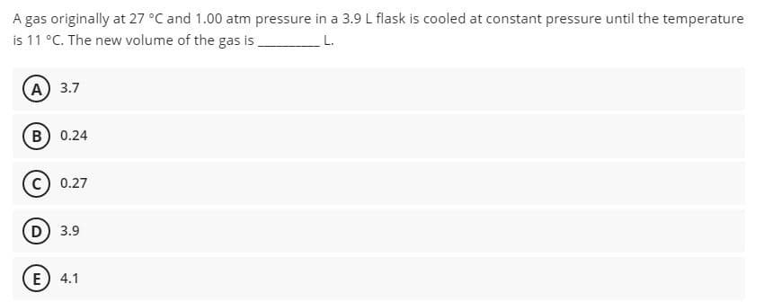 A gas originally at 27 °C and 1.00 atm pressure in a 3.9 L flask is cooled at constant pressure until the temperature
is 11 °C. The new volume of the gas is
L.
(A) 3.7
B) 0.24
0.27
D) 3.9
E) 4.1