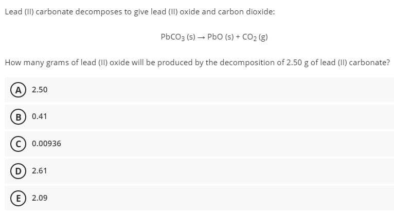 Lead (II) carbonate decomposes to give lead (II) oxide and carbon dioxide:
PbCO3 (s) → PbO (s) + CO₂(g)
How many grams of lead (II) oxide will be produced by the decomposition of 2.50 g of lead (II) carbonate?
A) 2.50
B) 0.41
C) 0.00936
D) 2.61
E 2.09