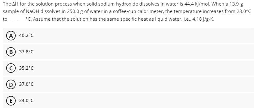 The AH for the solution process when solid sodium hydroxide dissolves in water is 44.4 kJ/mol. When a 13.9-g
sample of NaOH dissolves in 250.0 g of water in a coffee-cup calorimeter, the temperature increases from 23.0°C
to __°C. Assume that the solution has the same specific heat as liquid water, i.e., 4.18 J/g-K.
A) 40.2°C
B) 37.8°C
C) 35.2°C
D) 37.0°C
E) 24.0°C