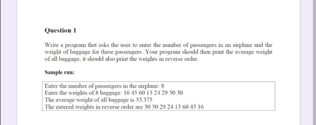 Question 1
Write a program that asks the user to enter the number of passengers in an airplane and the
weight of baggage for these passengers. Your program should then print the average weight
of all baggage; it should also print the weights in reverse order.
Sample run:
Enter the number of passengers in the airplane: 8
Enter the weights of 8 baggage: 16 45 60 13 24 29 50 30
The average weight of all baggage is 33.375
The entered weights in reverse order are 30 50 29 24 13 60 45 16
