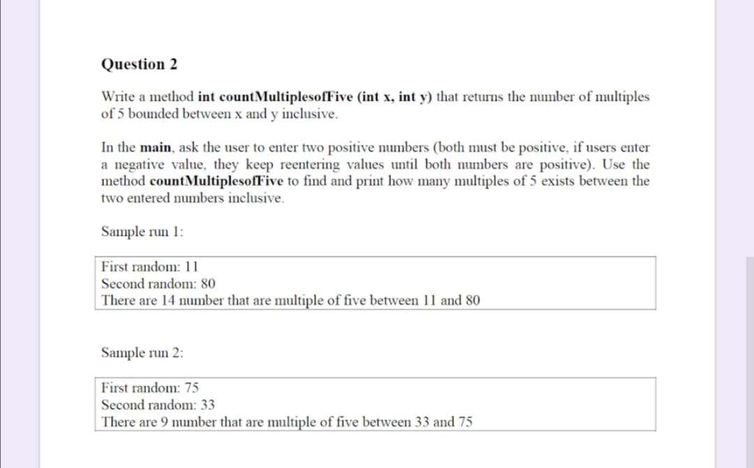 Question 2
Write a method int countMultiplesofFive (int x, int y) that returns the number of multiples
of 5 bounded between x and y inclusive.
In the main, ask the user to enter two positive numbers (both must be positive, if users enter
a negative value, they keep reentering values until both numbers are positive). Use the
method countMultiplesofFive to find and print how many multiples of 5 exists between the
two entered numbers inclusive.
Sample run 1:
First random: 11
Second random: 80
There are 14 umber that are multiple of five between 11 and 80
Sample run 2:
First random: 75
Second random: 33
There are 9 number that are multiple of five between 33 and 75
