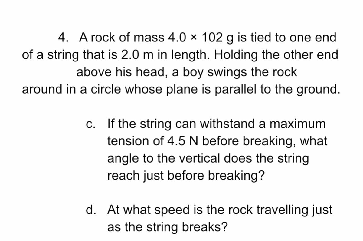 4. A rock of mass 4.0 × 102 g is tied to one end
of a string that is 2.0 m in length. Holding the other end
above his head, a boy swings the rock
around in a circle whose plane is parallel to the ground.
If the string can withstand a maximum
tension of 4.5 N before breaking, what
angle to the vertical does the string
reach just before breaking?
d. At what speed is the rock travelling just
as the string breaks?
