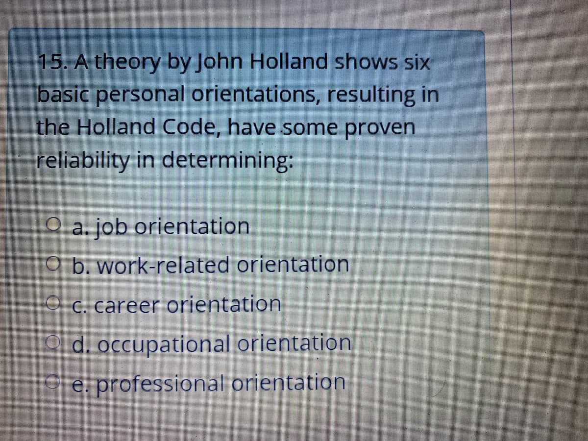 15. A theory by John Holland shows six
basic personal orientations, resulting in
the Holland Code, have some proven
reliability in determining:
O a. job orientation
O b. work-related orientation
O c. career orientation
O d. occupational orientation
O e. professional orientation
