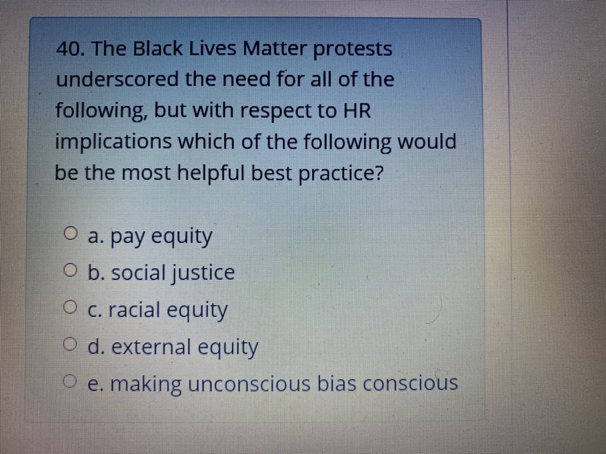 40. The Black Lives Matter protests
underscored the need for all of the
following, but with respect to HR
implications which of the following would
be the most helpful best practice?
O a. pay equity
O b. social justice
O c. racial equity
O d. external equity
O e. making unconscious bias conscious
