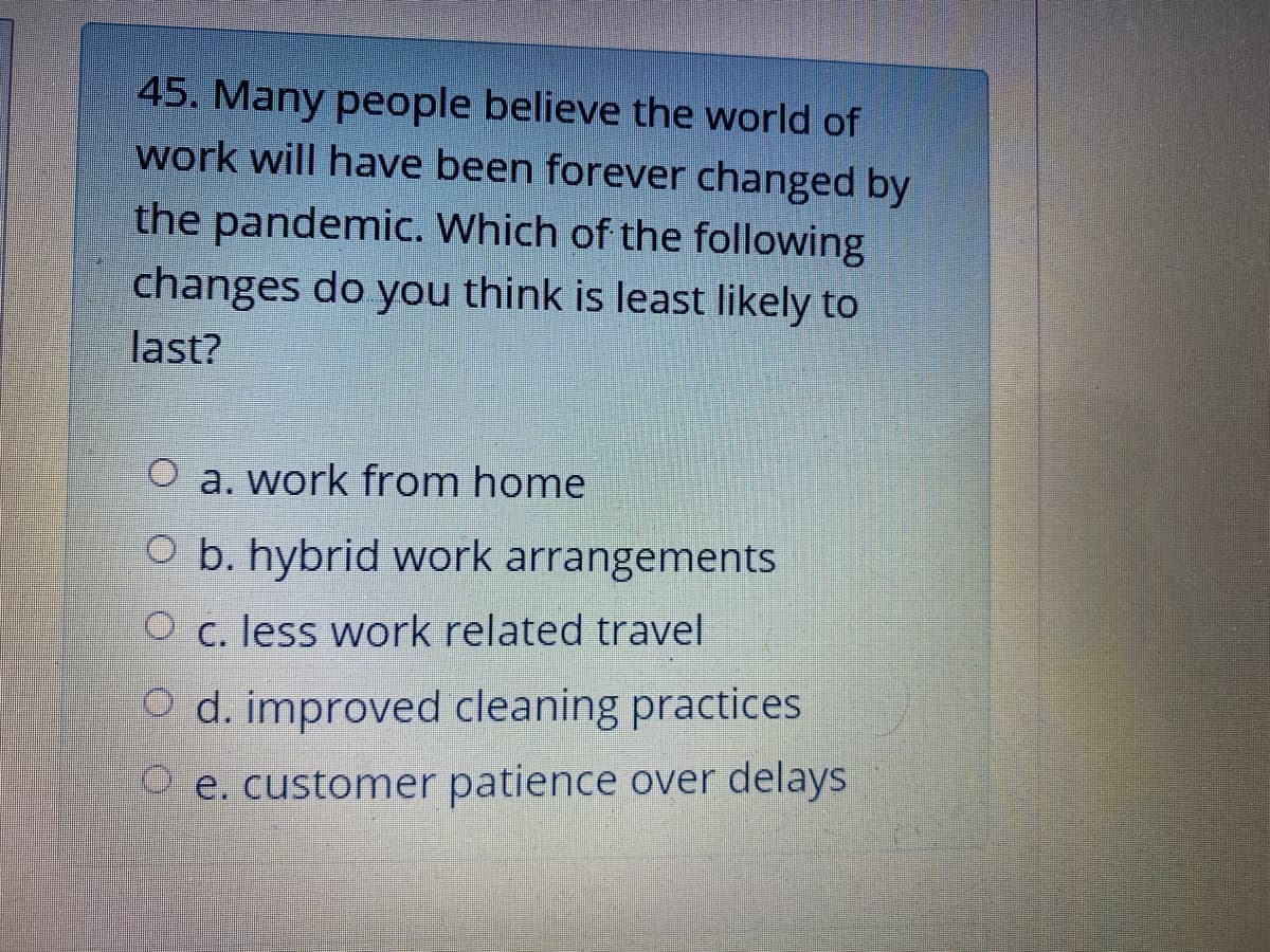 45. Many people believe the world of
work will have been forever changed by
the pandemic. Which of the following
changes do you think is least likely to
last?
O a. work from home
O b. hybrid work arrangements
O c. less work related travel
O d. improved cleaning practices
O e. customer patience over delays
