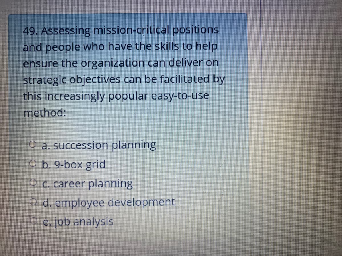 49. Assessing mission-critical positions
and people who have the skills to help
ensure the organization can deliver on
strategic objectives can be facilitated by
this increasingly popular easy-to-use
method:
O a. succession planning
O b. 9-box grid
O c. career planning
O d. employee development
O e. job analysis
Artiva
