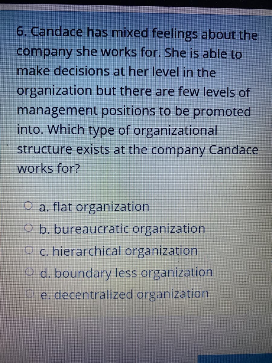 6. Candace has mixed feelings about the
company she works for. She is able to
make decisions at her level in the
organization but there are few levels of
management positions to be promoted
into. Which type of organizational
structure exists at the company Candace
works for?
O a. flat organization
O b. bureaucratic organization
O c. hierarchical organization
O d. boundary less organization
O e. decentralized organization
