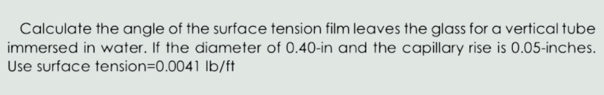 Calculate the angle of the surface tension film leaves the glass for a vertical tube
immersed in water. If the diameter of 0.40-in and the capillary rise is 0.05-inches.
Use surface tension=0.0041 Ib/ft
