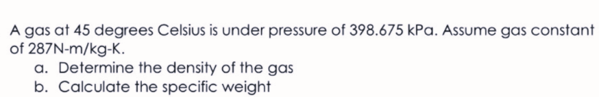 A gas at 45 degrees Celsius is under pressure of 398.675 kPa. Assume gas constant
of 287N-m/kg-K.
a. Determine the density of the gas
b. Calculate the specific weight
