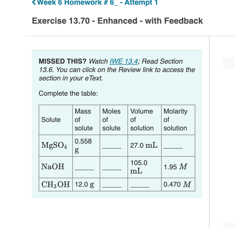 <Week 6 Homework # 6_ - Attempt 1
Exercise 13.70 - Enhanced - with Feedback
MISSED THIS? Watch IWE 13.4; Read Section
13.6. You can click on the Review link to access the
section in your eText.
Complete the table:
Mass
Moles
Volume
Molarity
Solute
of
of
of
of
solute
solute
solution
solution
0.558
|MGSO4
27.0 mL
g
NaOH
105.0
mL
1.95 M
CH3 OH 12.0 g
0.470 M
