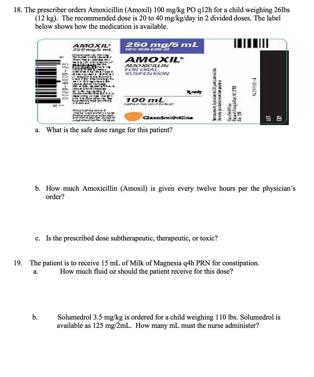18. The prescriber orders Amoxicillin (Amoxil) 100 mg/kg PO q12h for a child weighing 26lbs
(12 kg). The recommended dose is 20 to 40 mg/kg/day in 2 divided doses. The label
below shows how the medication is available.
0029-6009-23
AMOXIJE
250 mg/5 ml
Indianlar moing
POSAOR LIES Ver
Sect AZZO DE
SPAUNDAY
-3-
spent f
THE
b.
PR
ZEI H
417
Ada C STUE
ENEC
250 mg/5 mL
TDC 0029-6-209-23
AMOXIL
AMOXICILLIN
FOR ORAL
SUSPENSION
100 mL
wted raconic rose 00
Epero
WEKEN N
MONDWIE DURE
exposition Max
a. What is the safe dose range for this patient?
Rook
ClaxoSmithKline
Magança
ty pudratnonte p
c. Is the prescribed dose subtherapeutic, therapeutic, or toxic?
Rachtig NC3
OAKT
R10
b. How much Amoxicillin (Amoxil) is given every twelve hours per the physician's
order?
T-2000276
19. The patient is to receive 15 mL of Milk of Magnesia q4h PRN for constipation.
How much fluid oz should the patient receive for this dose?
a.
Solumedrol 3.5 mg/kg is ordered for a child weighing 110 lbs. Solumedrol is
available as 125 mg/2mL. How many mL must the nurse administer?
