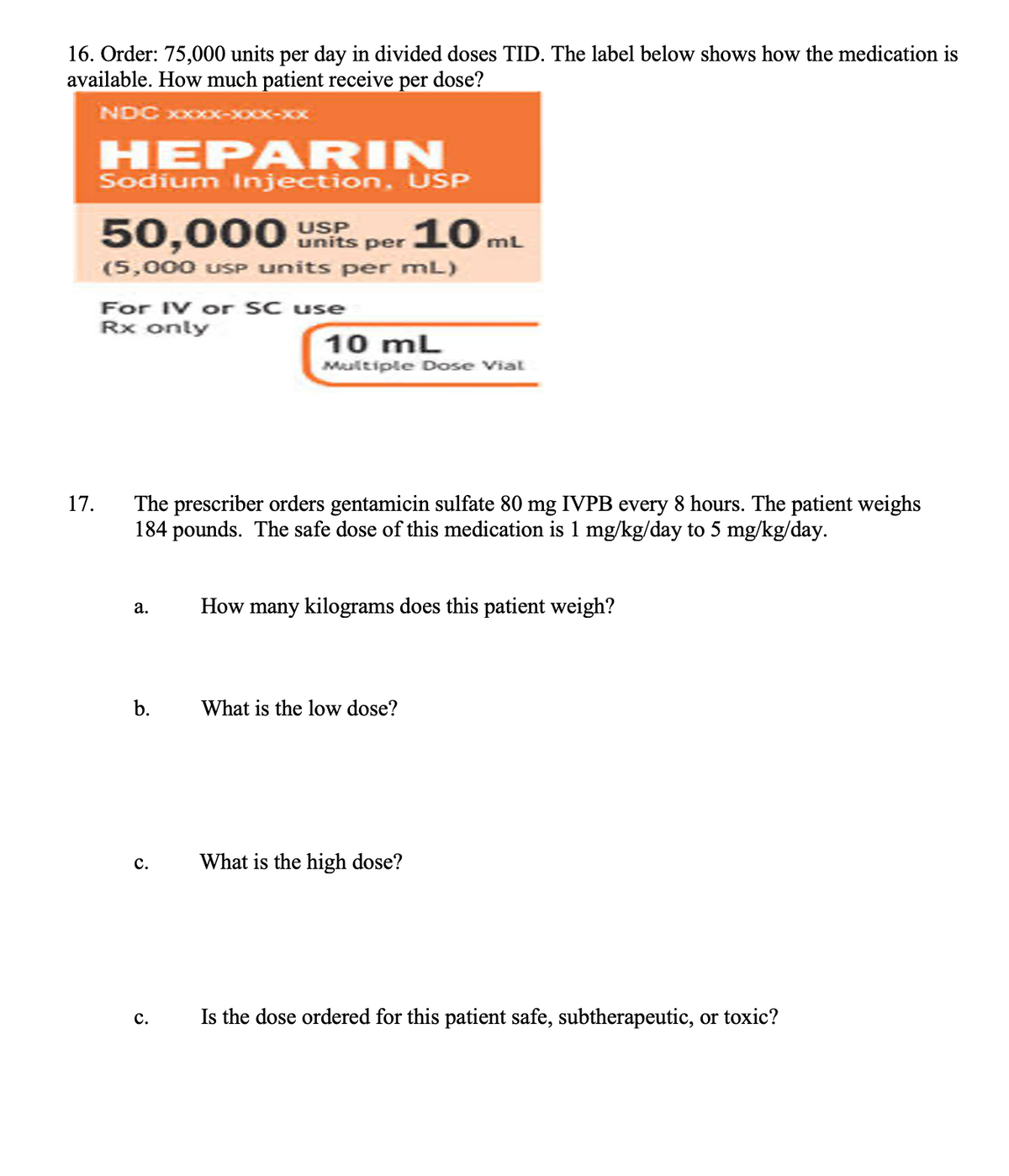 16. Order: 75,000 units per day in divided doses TID. The label below shows how the medication is
available. How much patient receive per dose?
NDC xxxxX
17.
HEPARIN
Sodium Injection, USP
50,000 USP
units per
(5,000 USP units per mL)
For IV or SC use
Rx only
a.
The prescriber orders gentamicin sulfate 80 mg IVPB every 8 hours. The patient weighs
184 pounds. The safe dose of this medication is 1 mg/kg/day to 5 mg/kg/day.
b.
C.
C.
10mL
10 mL
Multiple Dose Vial
How many kilograms does this patient weigh?
What is the low dose?
What is the high dose?
Is the dose ordered for this patient safe, subtherapeutic, or toxic?