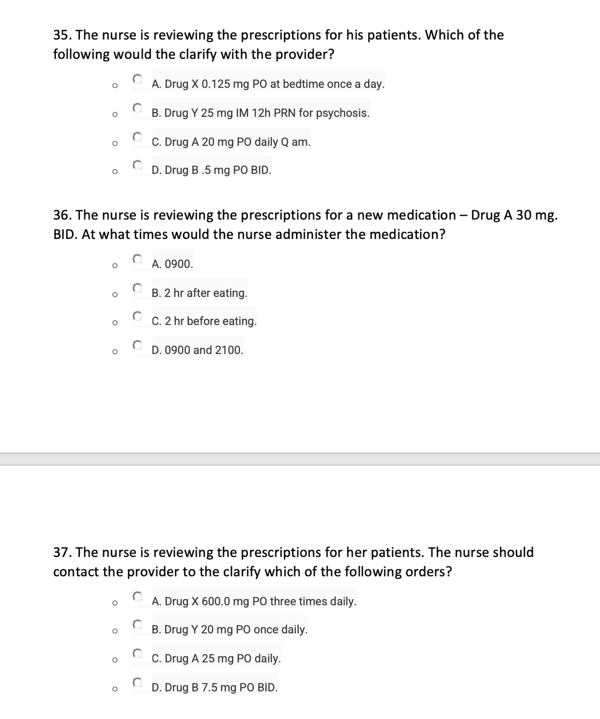 35. The nurse is reviewing the prescriptions for his patients. Which of the
following would the clarify with the provider?
O
O
36. The nurse is reviewing the prescriptions for a new medication - Drug A 30 mg.
BID. At what times would the nurse administer the medication?
O
O
O
O
O
O
A. Drug X 0.125 mg PO at bedtime once a day.
B. Drug Y 25 mg IM 12h PRN for psychosis.
C. Drug A 20 mg PO daily Q am.
D. Drug B .5 mg PO BID.
O
37. The nurse is reviewing the prescriptions for her patients. The nurse should
contact the provider to the clarify which of the following orders?
A. Drug X 600.0 mg PO three times daily.
B. Drug Y 20 mg PO once daily.
C. Drug A 25 mg PO daily.
D. Drug B 7.5 mg PO BID.
O
A. 0900.
B. 2 hr after eating.
C. 2 hr before eating.
D. 0900 and 2100.