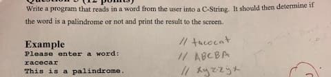 Write a program that reads in a word from the user into a C-String. It should then determine il
the word is a palindrome or not and print the result to the screen.
Example
// tacocat
Please enter a word:
// ABCBA
racecar
This is a palindrome.
