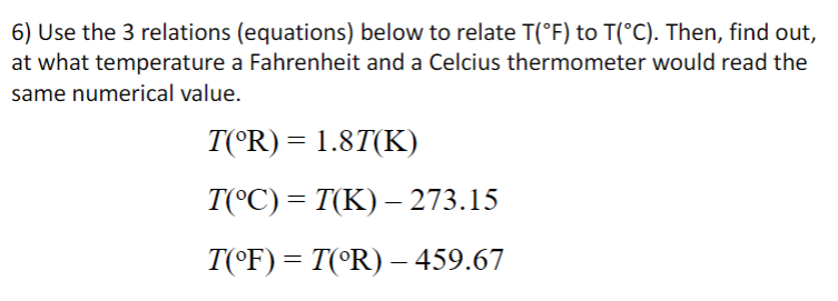 6) Use the 3 relations (equations) below to relate T(°F) to T(°C). Then, find out,
at what temperature a Fahrenheit and a Celcius thermometer would read the
same numerical value.
T(°R) = 1.8T(K)
T(°C) = T(K) – 273.15
T(°F) = T(°R) –- 459.67
%3D
