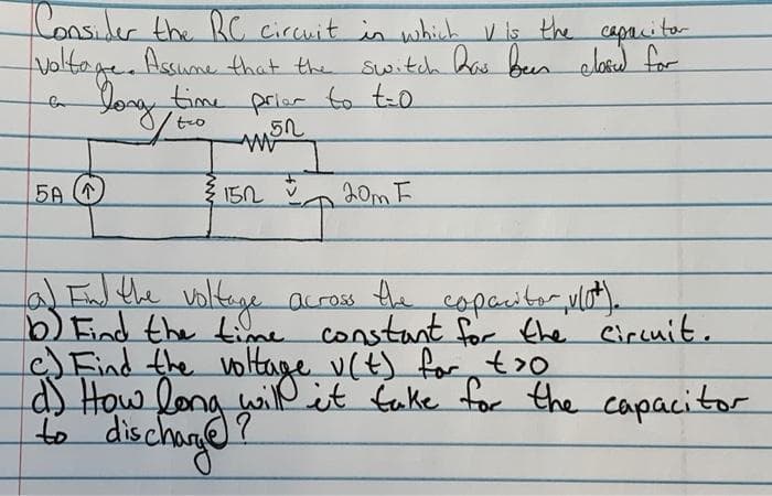 Consider the RC circuit in which V is the capritor
Voltage. Assume that the switch Rae been elore for
Yog time
prier to to
AM
5A (1
152
20m F
lalEul the voltge
b) Eind the time constant for the Circuit.
Find the voltage v(t) for,t>0
as How long iß
to dischage
Voltege auross
the copaaitor,vlot).
will
it fake for the capacitor
